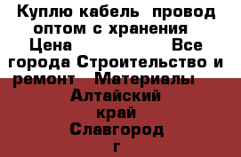 Куплю кабель, провод оптом с хранения › Цена ­ 10 000 000 - Все города Строительство и ремонт » Материалы   . Алтайский край,Славгород г.